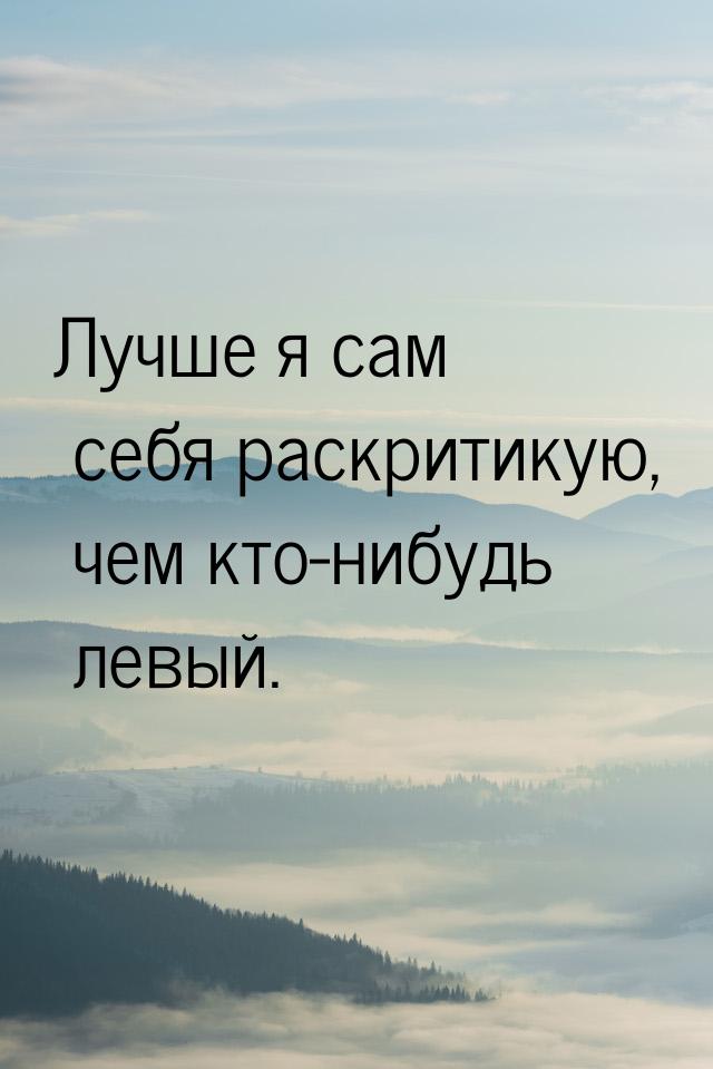 Лучше я сам себя раскритикую, чем кто-нибудь левый.