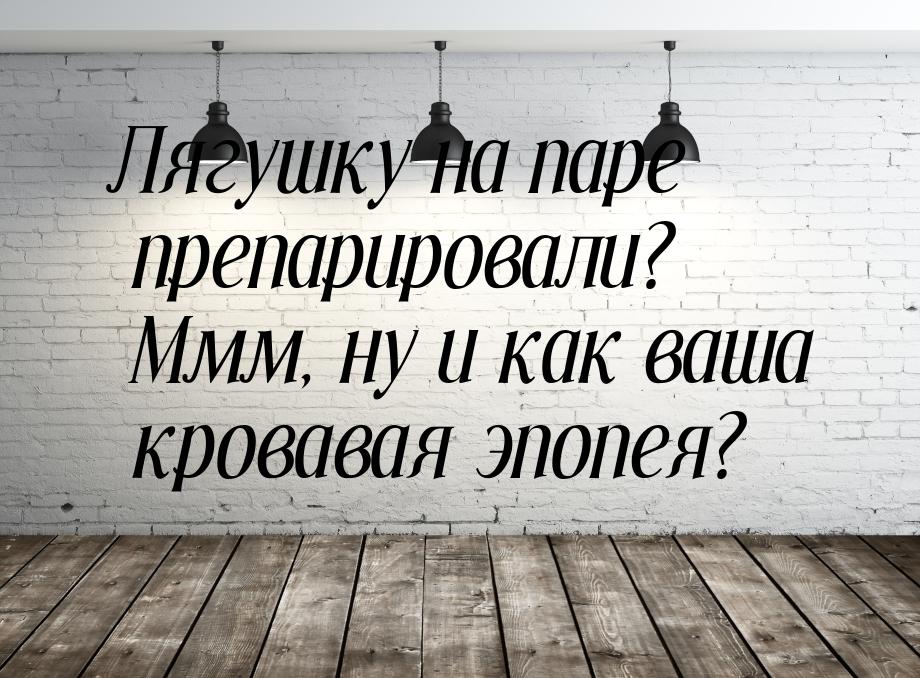 Лягушку на паре препарировали? Ммм, ну и как ваша кровавая эпопея?