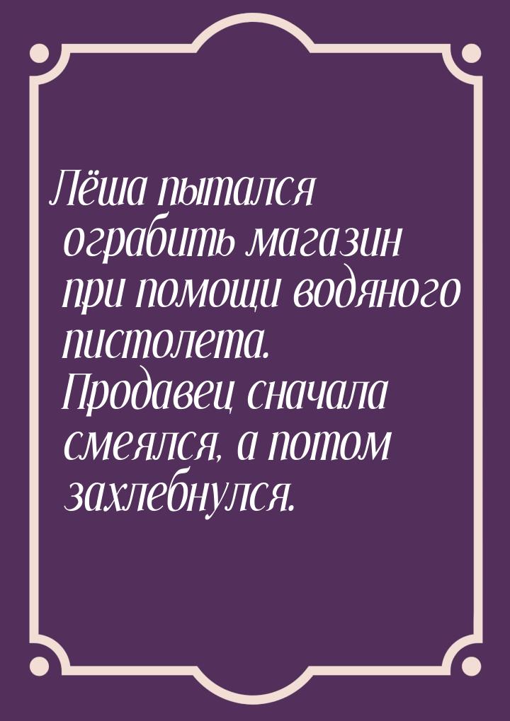 Лёша пытался ограбить магазин при помощи водяного пистолета. Продавец сначала смеялся, а п