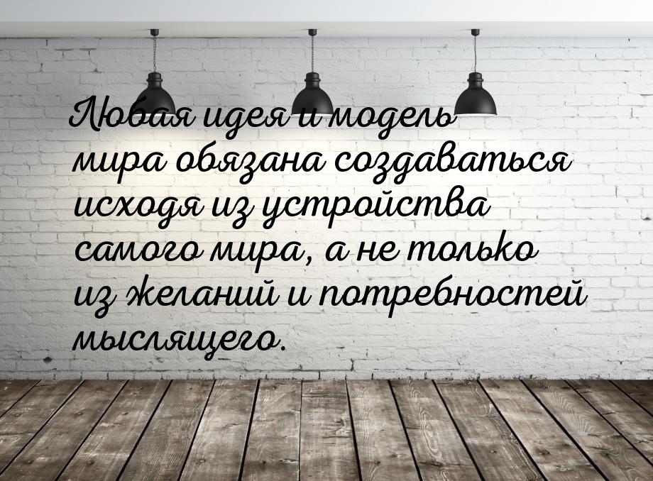 Любая идея и модель мира обязана создаваться исходя из устройства самого мира, а не только