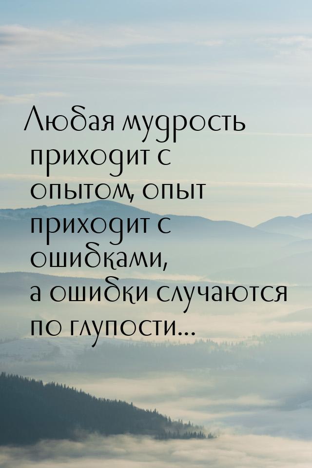 Любая мудрость приходит с опытом, опыт приходит с ошибками, а ошибки случаются по глупости