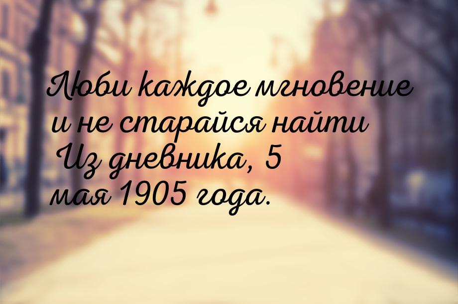 Люби каждое мгновение и не старайся найти Из дневника, 5 мая 1905 года.