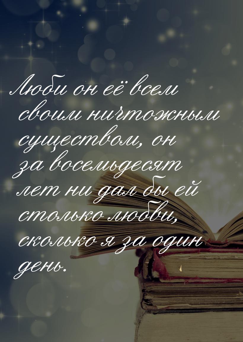 Люби он её всем своим ничтожным существом, он за восемьдесят лет ни дал бы ей столько любв