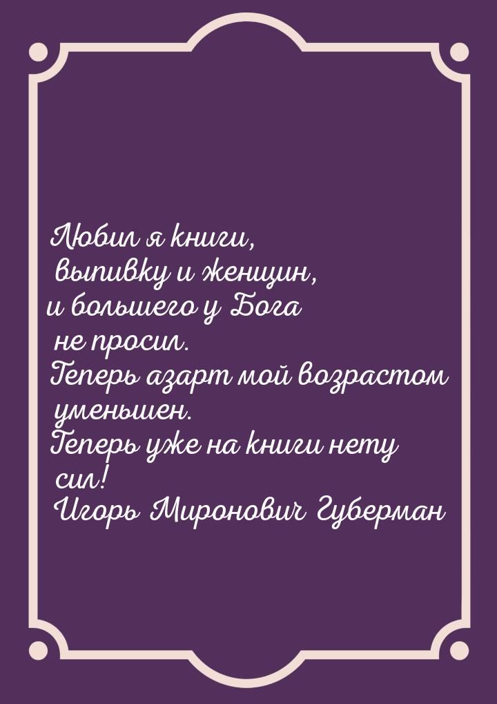 Любил я книги, выпивку и женщин, и большего у Бога не просил. Теперь азарт мой возрастом у