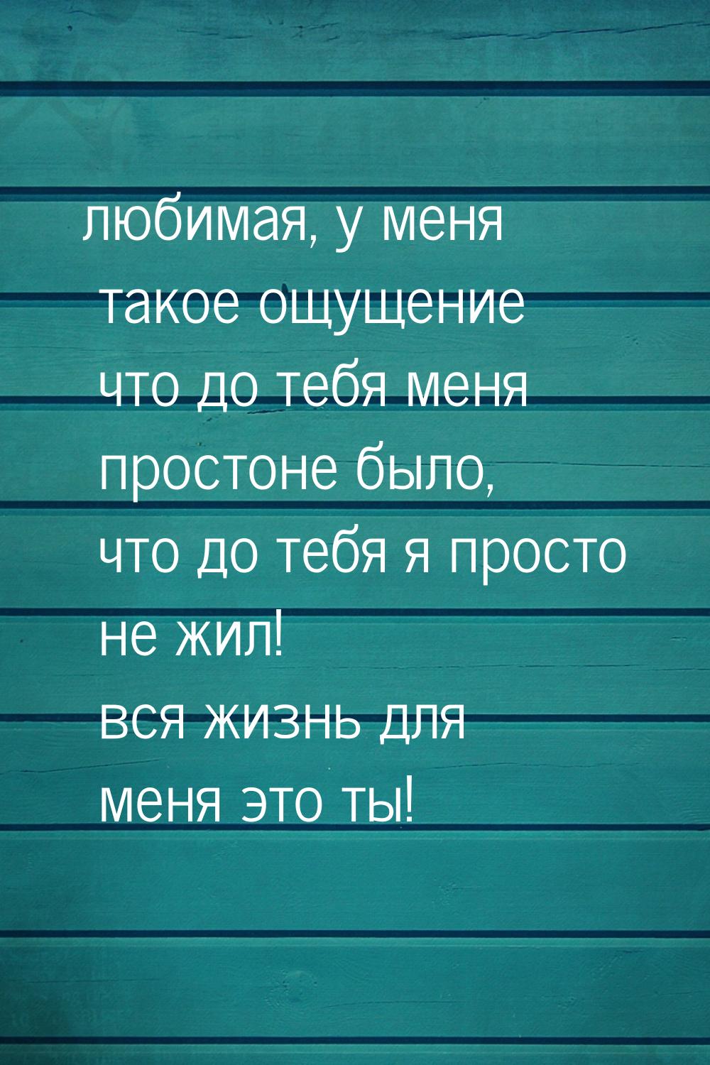 любимая, у меня такое ощущение что до тебя меня простоне было, что до тебя я просто не жил