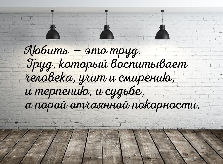 Любить  это труд. Труд, который воспитывает человека, учит и смирению, и терпению, 