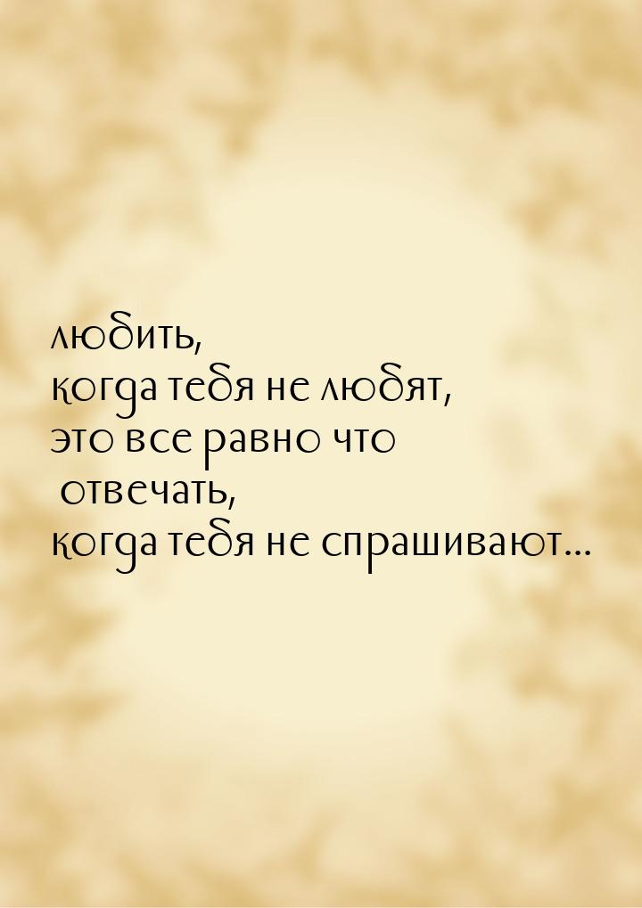 любить, когда тебя не любят, это все равно что отвечать, когда тебя не спрашивают...