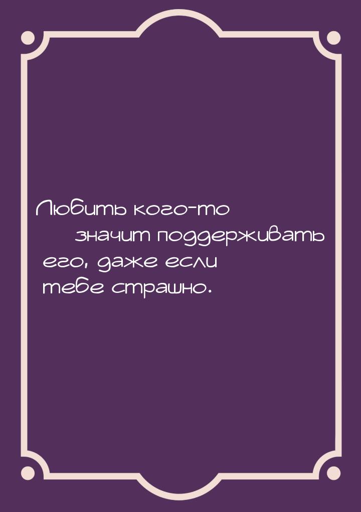 Любить кого-то  значит поддерживать его, даже если тебе страшно.