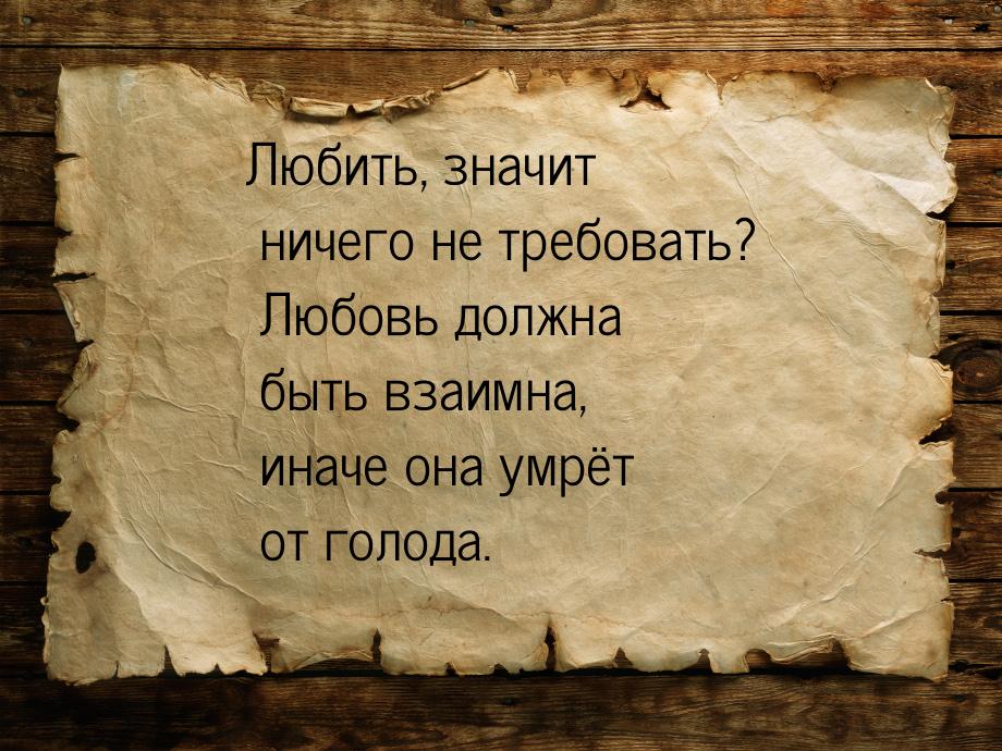 Любить, значит ничего не требовать? Любовь должна быть взаимна, иначе она умрёт от голода.