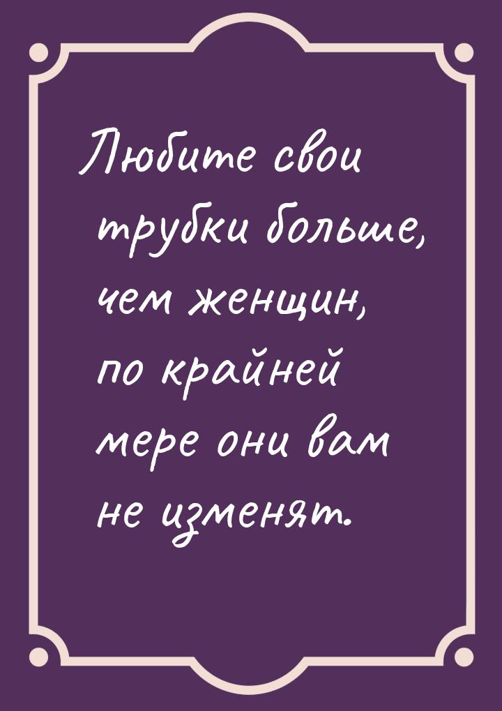 Любите свои трубки больше, чем женщин, по крайней мере они вам не изменят.