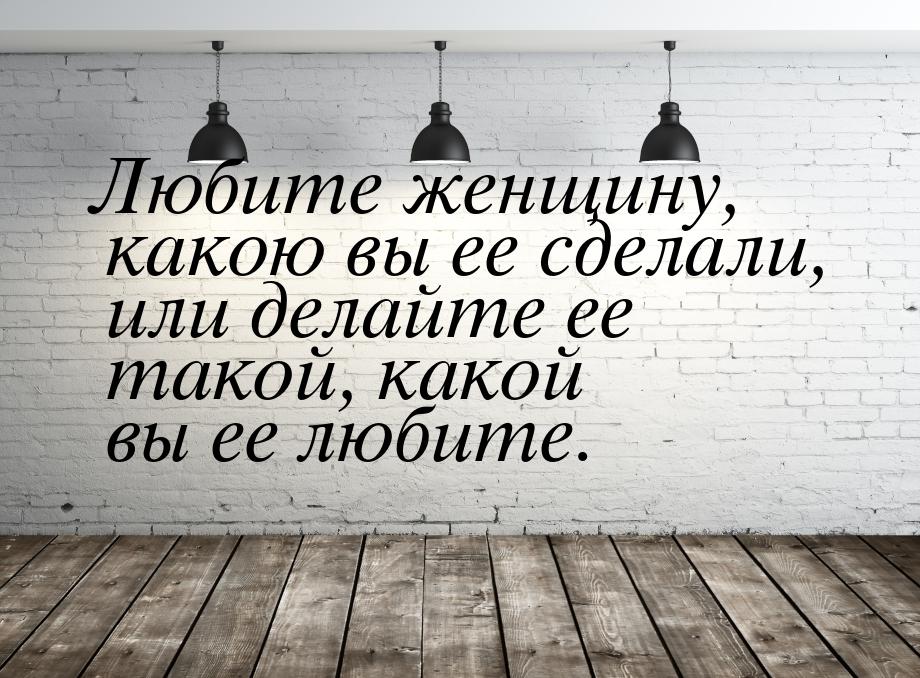 Любите женщину, какою вы ее сделали, или делайте ее такой, какой вы ее любите.