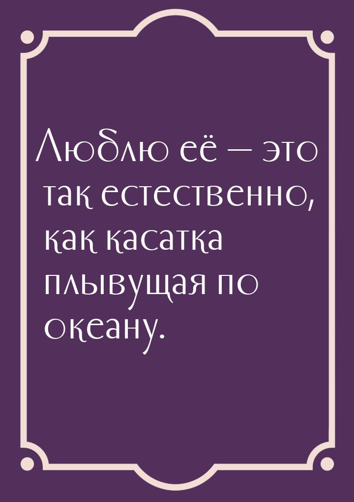 Люблю её  это так естественно, как касатка плывущая по океану.