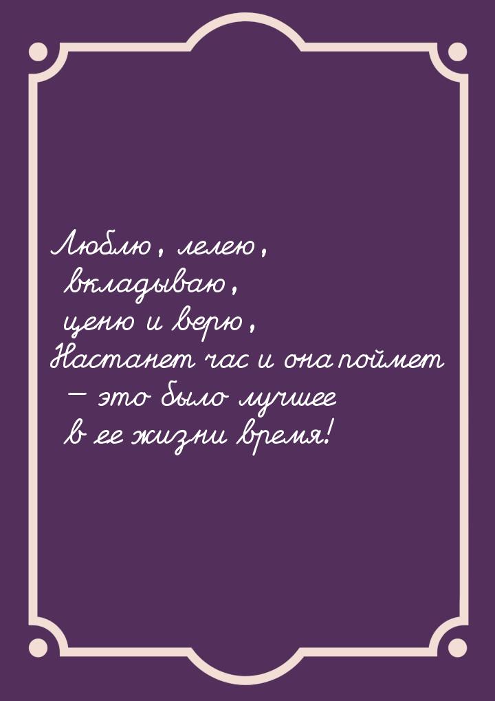 Люблю, лелею, вкладываю, ценю и верю, Настанет час и она поймет — это было лучшее в ее жиз