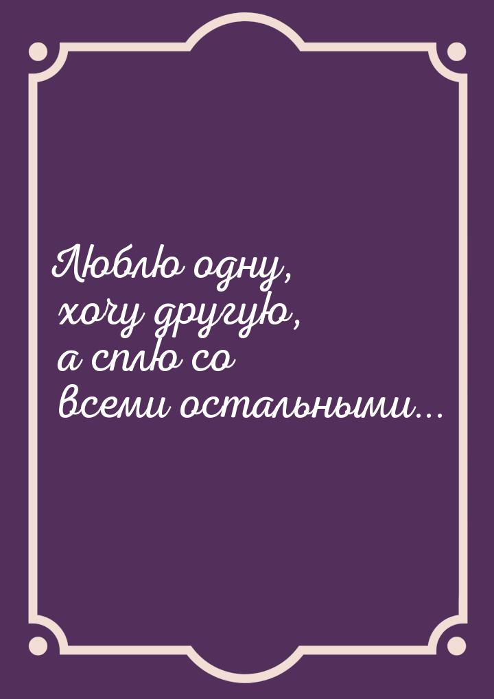 Люблю одну, хочу другую, а сплю со всеми остальными...