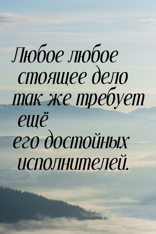 Любое любое стоящее дело так же требует ещё его достойных исполнителей.