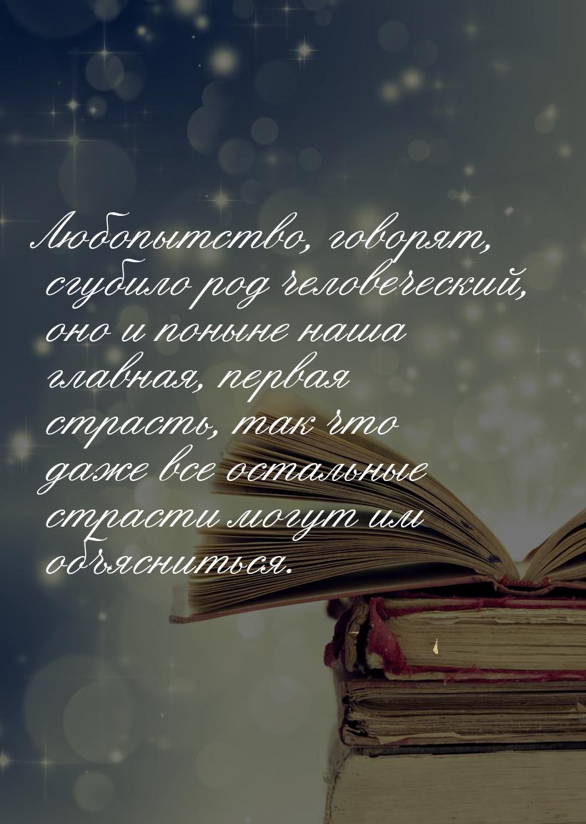 Любопытство, говорят, сгубило род человеческий, оно и поныне наша главная, первая страсть,