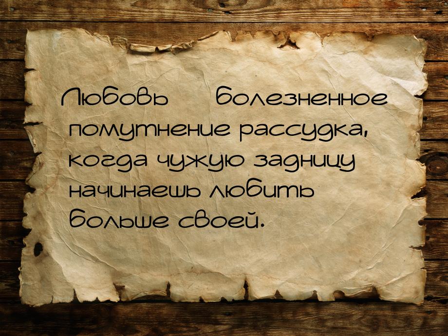 Любовь — болезненное помутнение рассудка, когда чужую задницу начинаешь любить больше свое