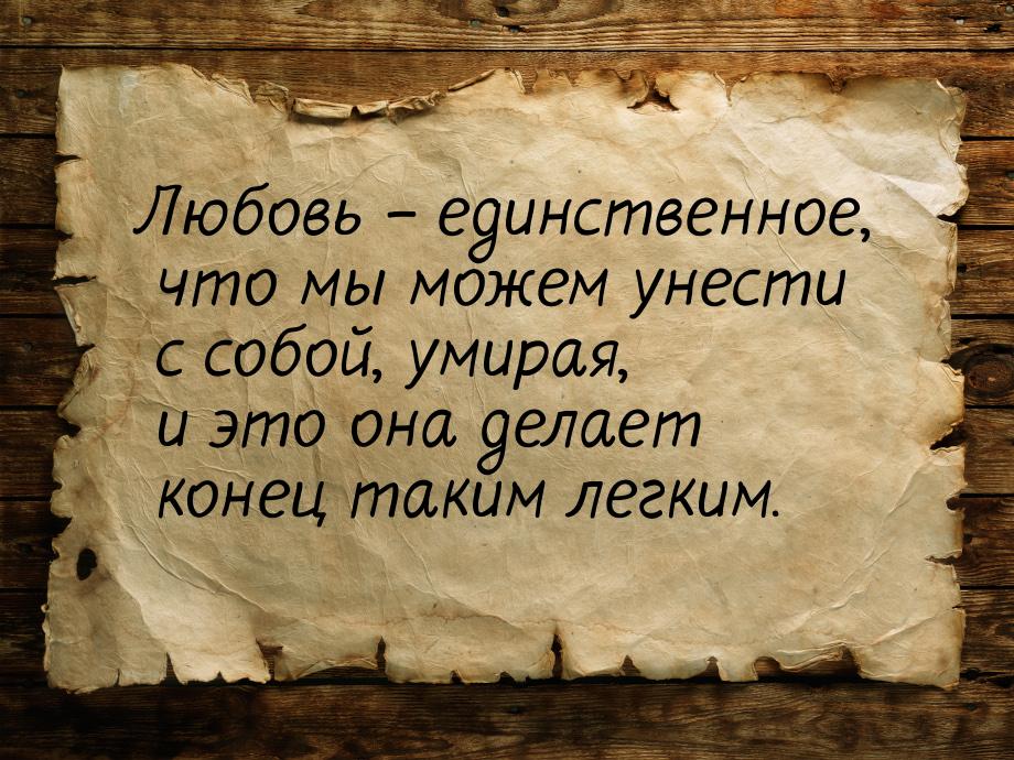 Любовь – единственное, что мы можем унести с собой, умирая, и это она делает конец таким л