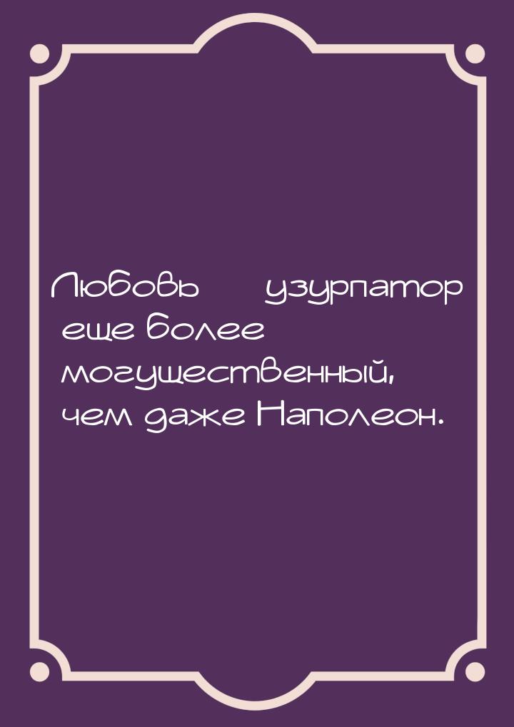 Любовь — узурпатор еще более могущественный, чем даже Наполеон.