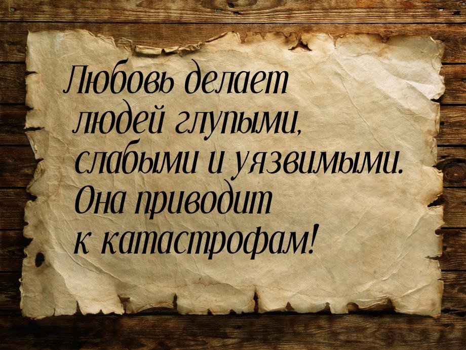 Любовь делает людей глупыми, слабыми и уязвимыми. Она приводит к катастрофам!