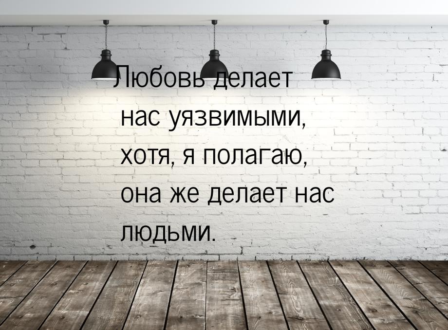 Любовь делает нас уязвимыми, хотя, я полагаю, она же делает нас людьми.