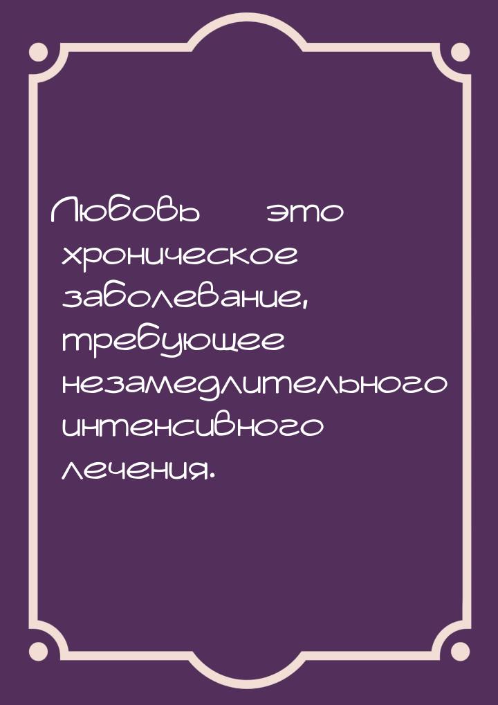 Любовь  это хроническое заболевание, требующее незамедлительного интенсивного лечен