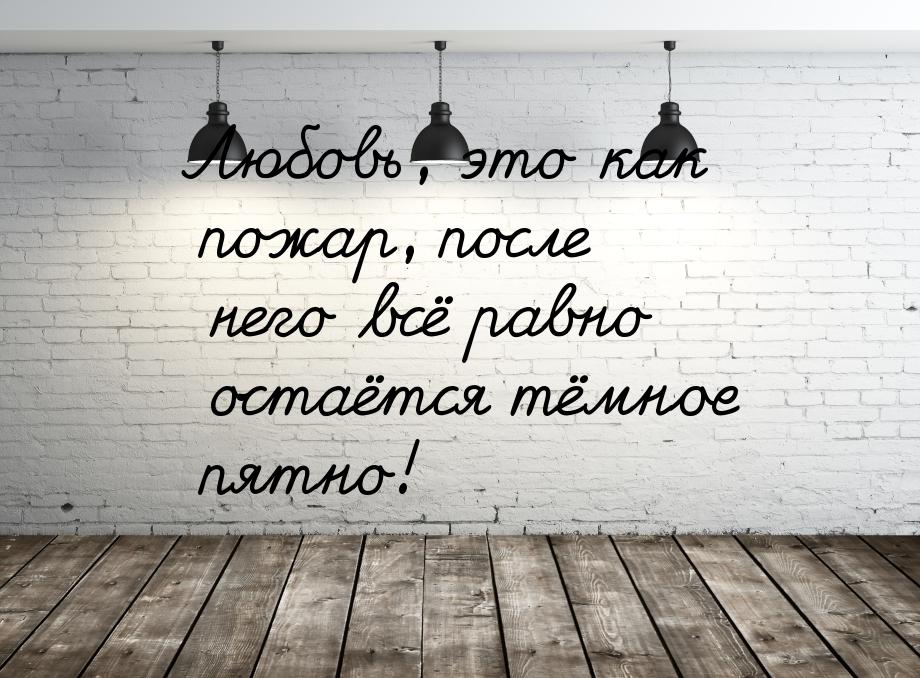 Любовь, это как пожар, после него всё равно остаётся тёмное пятно!