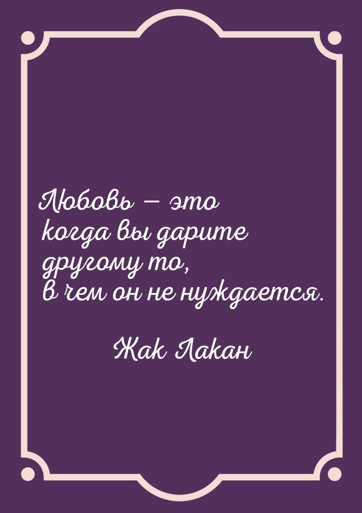 Любовь  это когда вы дарите другому то, в чем он не нуждается.