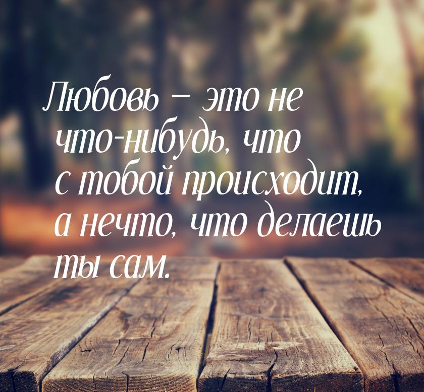 Любовь  это не что-нибудь, что с тобой происходит, а нечто, что делаешь ты сам.