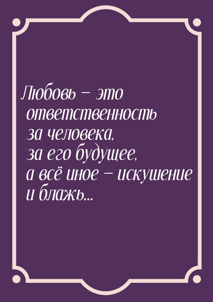 Любовь  это ответственность за человека, за его будущее, а всё иное  искушен