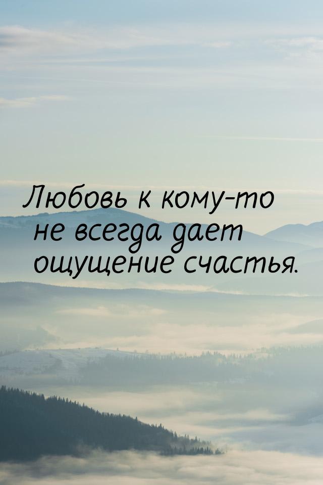 Любовь к кому-то не всегда дает ощущение счастья.