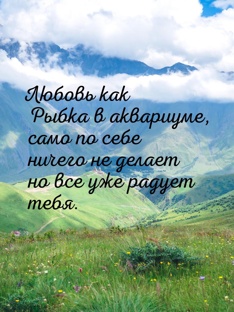Любовь как Рыбка в аквариуме, само по себе ничего не делает но все уже радует тебя.