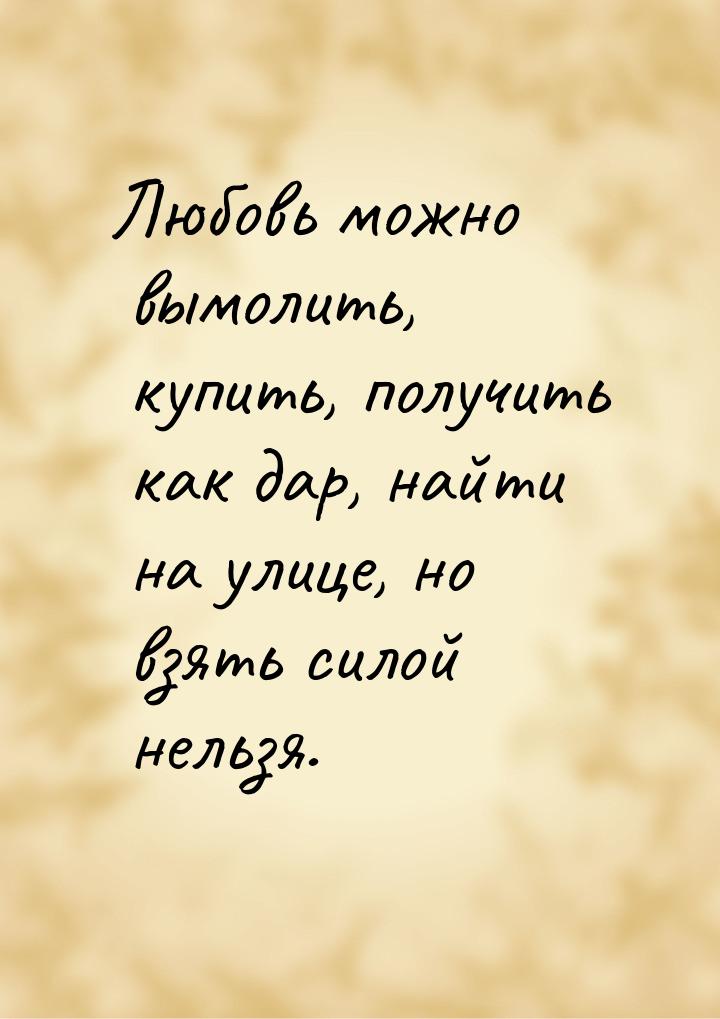 Любовь можно вымолить, купить, получить как дар, найти на улице, но взять силой нельзя.