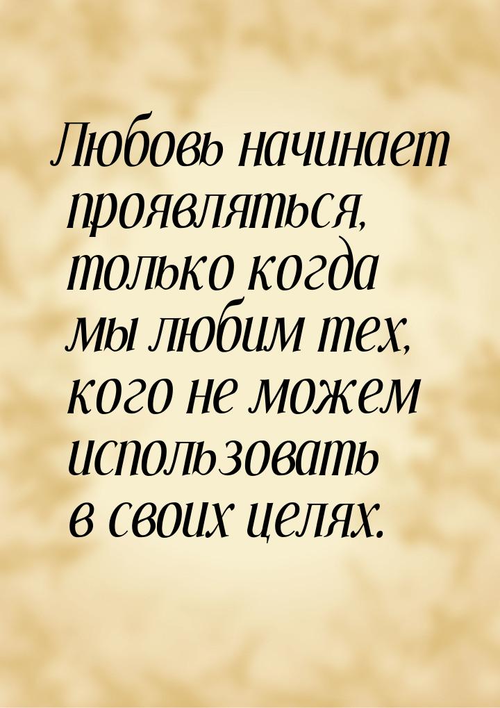 Любовь начинает проявляться, только когда мы любим тех, кого не можем использовать в своих