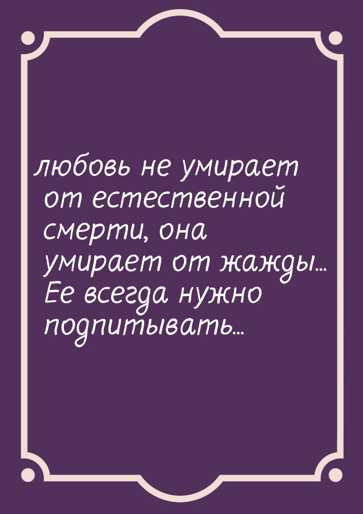 любовь не умирает от естественной смерти, она умирает от жажды... Ее всегда нужно подпитыв