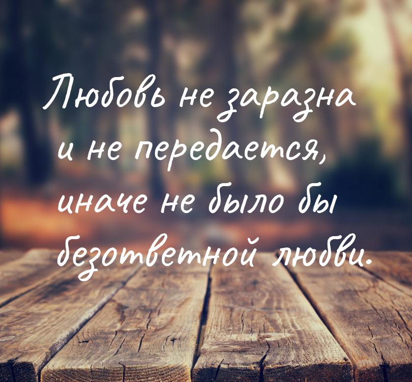 Любовь не заразна и не передается, иначе не было бы безответной любви.