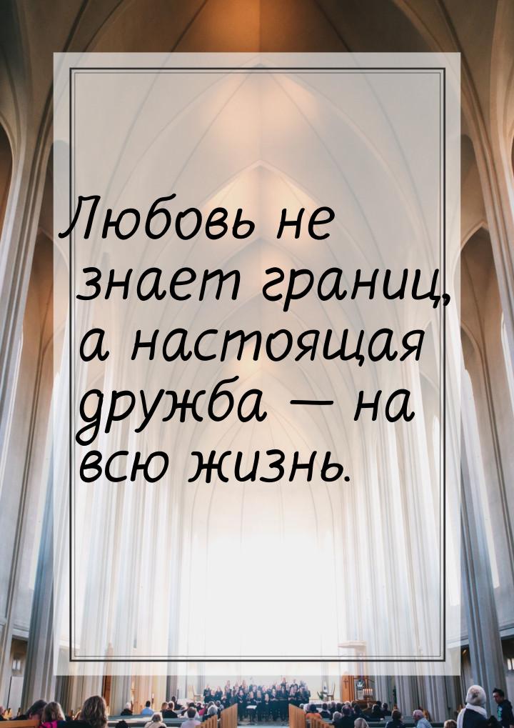 Любовь не знает границ, а настоящая дружба  на всю жизнь.