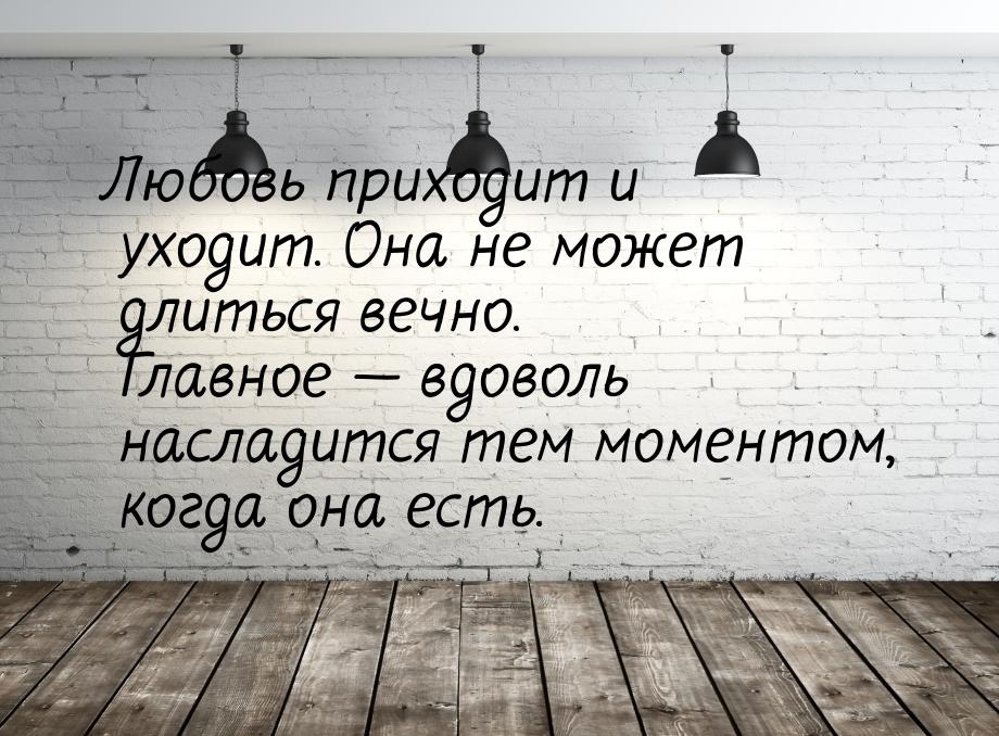 Любовь приходит и уходит. Она не может длиться вечно. Главное  вдоволь насладится т