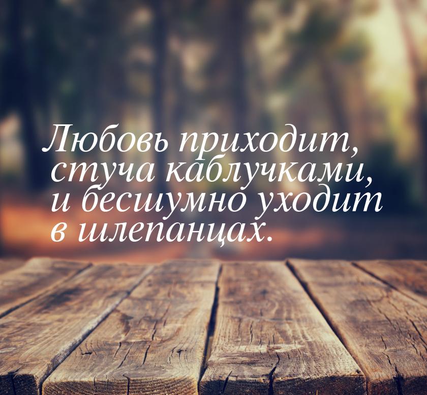 Любовь приходит, стуча каблучками, и бесшумно уходит в шлепанцах.