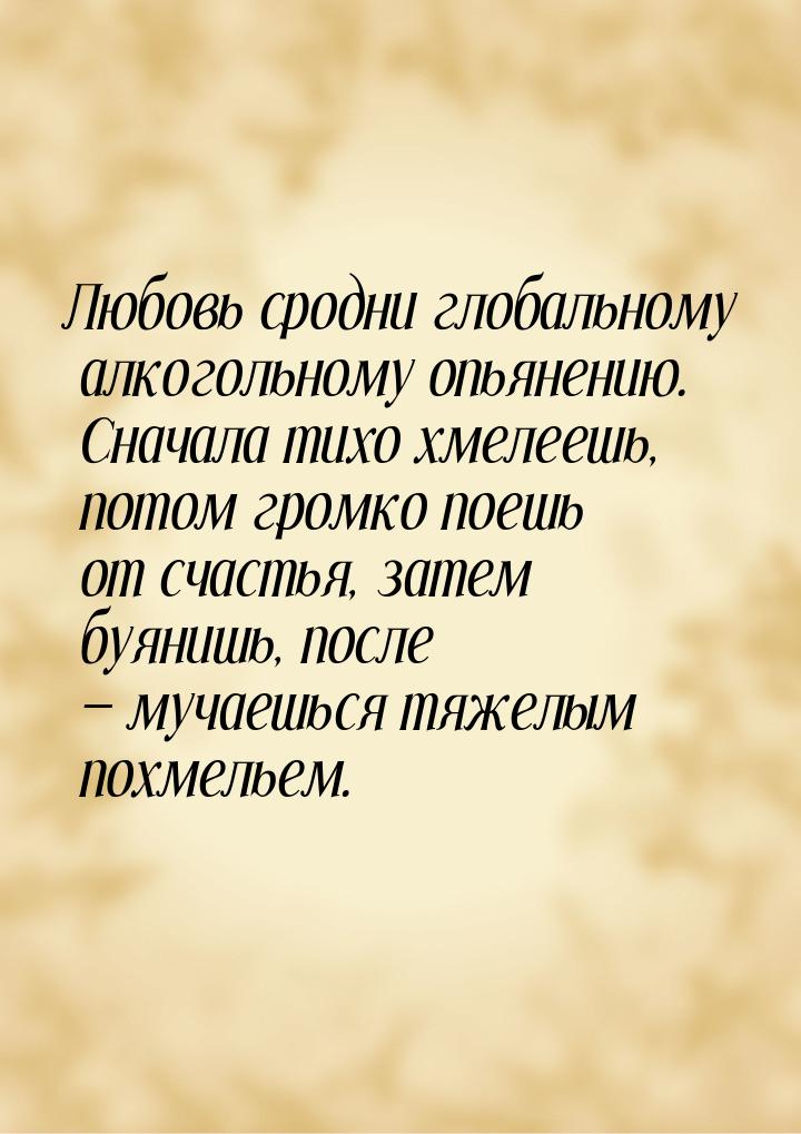 Любовь сродни глобальному алкогольному опьянению. Сначала тихо хмелеешь, потом громко поеш