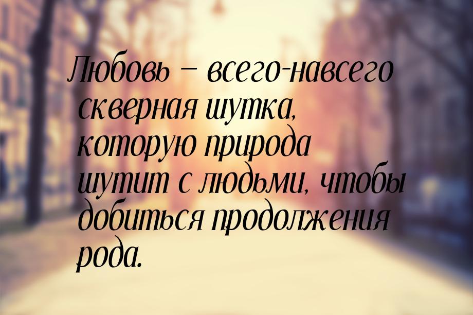 Любовь  всего-навсего скверная шутка, которую природа шутит с людьми, чтобы добитьс