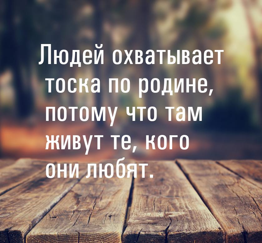 Людей охватывает тоска по родине, потому что там живут те, кого они любят.