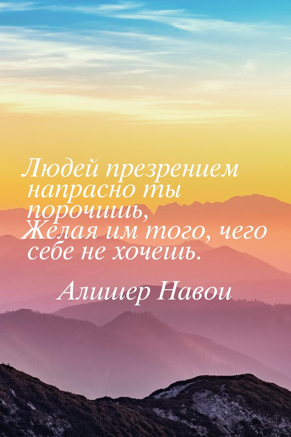 Людей презрением напрасно ты порочишь, Желая им того, чего себе не хочешь.