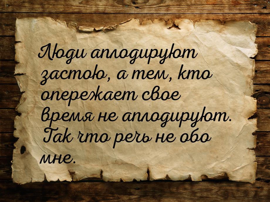 Люди аплодируют застою, а тем, кто опережает свое время не аплодируют. Так что речь не обо