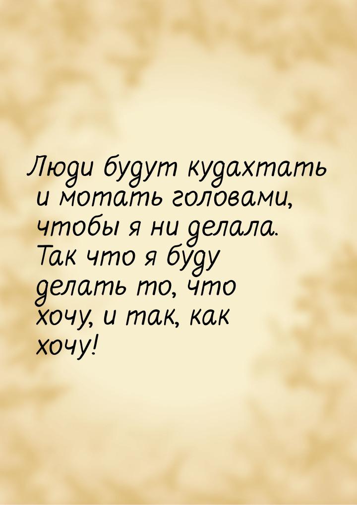 Люди будут кудахтать и мотать головами, чтобы я ни делала. Так что я буду делать то, что х