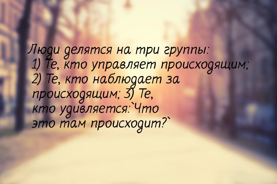 Люди делятся на три группы: 1) Те, кто управляет происходящим; 2) Те, кто наблюдает за про