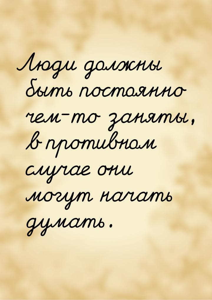 Люди должны быть постоянно чем-то заняты, в противном случае они могут начать думать.