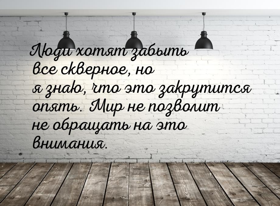 Люди хотят забыть все скверное, но я знаю, что это закрутится опять. Мир не позволит не об