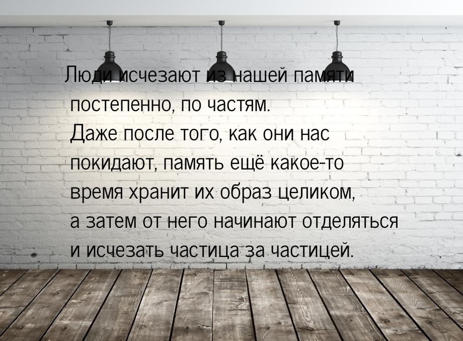 Люди исчезают из нашей памяти постепенно, по частям. Даже после того, как они нас покидают