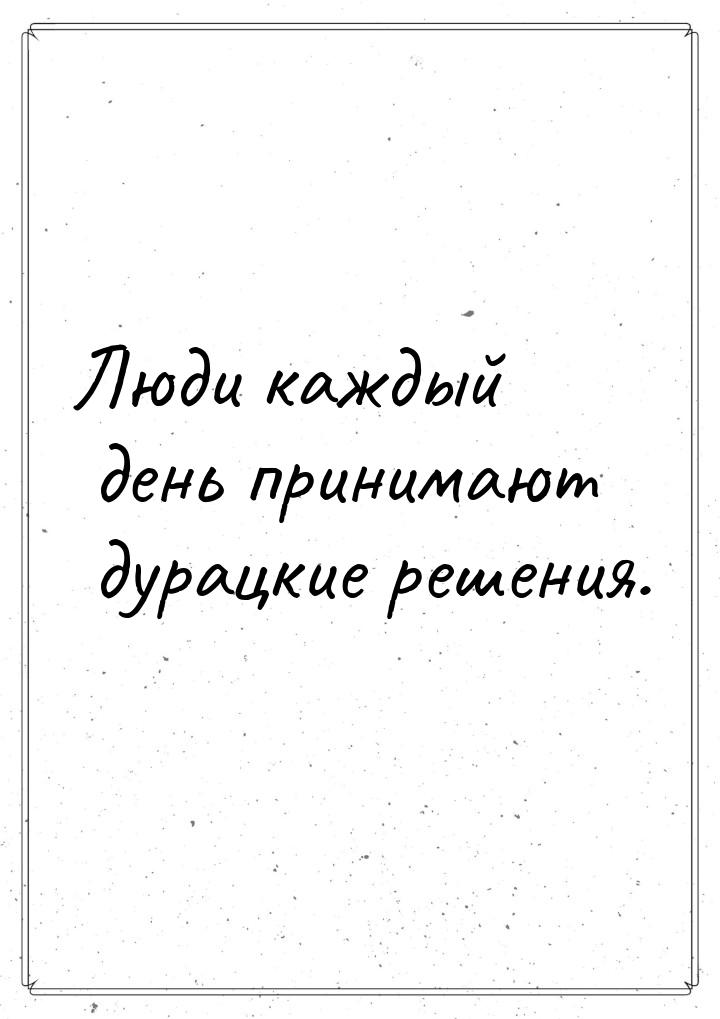 Люди каждый день принимают дурацкие решения.